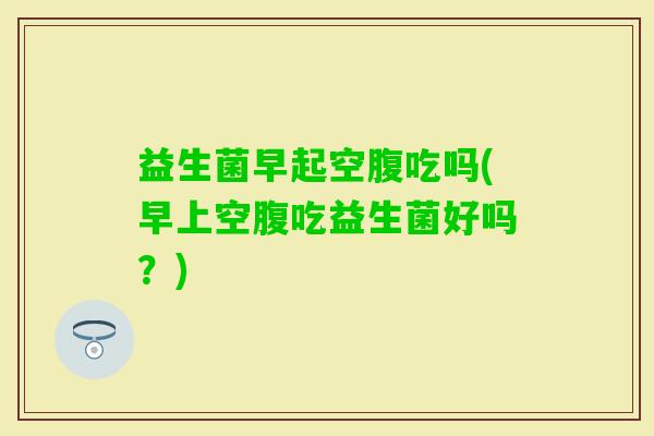 益生菌早起空腹吃吗(早上空腹吃益生菌好吗？)