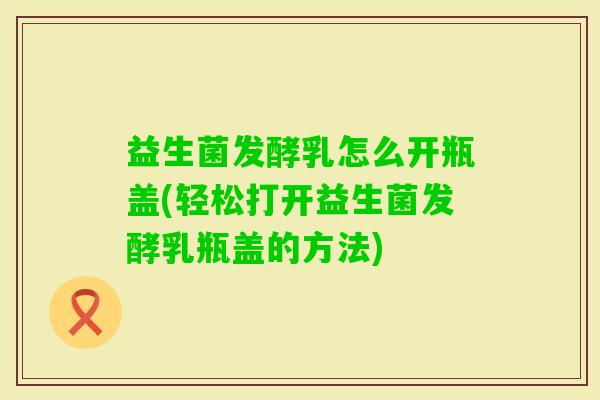 益生菌发酵乳怎么开瓶盖(轻松打开益生菌发酵乳瓶盖的方法)