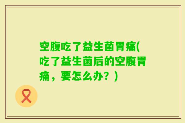 空腹吃了益生菌胃痛(吃了益生菌后的空腹胃痛，要怎么办？)
