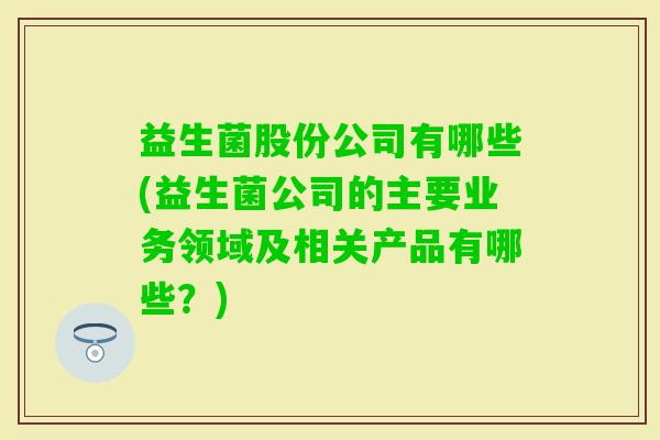益生菌股份公司有哪些(益生菌公司的主要业务领域及相关产品有哪些？)
