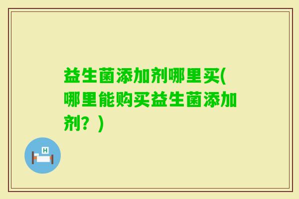益生菌添加剂哪里买(哪里能购买益生菌添加剂？)