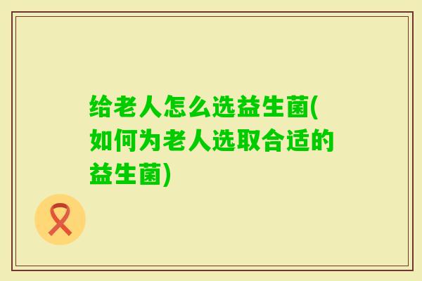 给老人怎么选益生菌(如何为老人选取合适的益生菌)