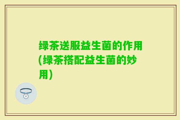 绿茶送服益生菌的作用(绿茶搭配益生菌的妙用)