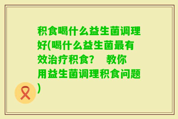 积食喝什么益生菌调理好(喝什么益生菌有效积食？  教你用益生菌调理积食问题)