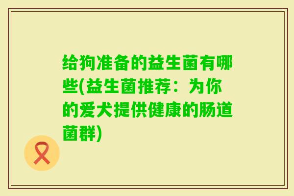 给狗准备的益生菌有哪些(益生菌推荐：为你的爱犬提供健康的肠道菌群)