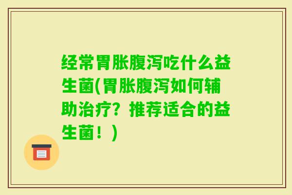 经常胃胀吃什么益生菌(胃胀如何辅助？推荐适合的益生菌！)