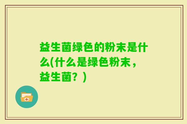 益生菌绿色的粉末是什么(什么是绿色粉末，益生菌？)