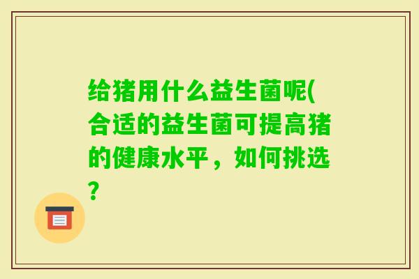 给猪用什么益生菌呢(合适的益生菌可提高猪的健康水平，如何挑选？