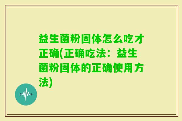益生菌粉固体怎么吃才正确(正确吃法：益生菌粉固体的正确使用方法)