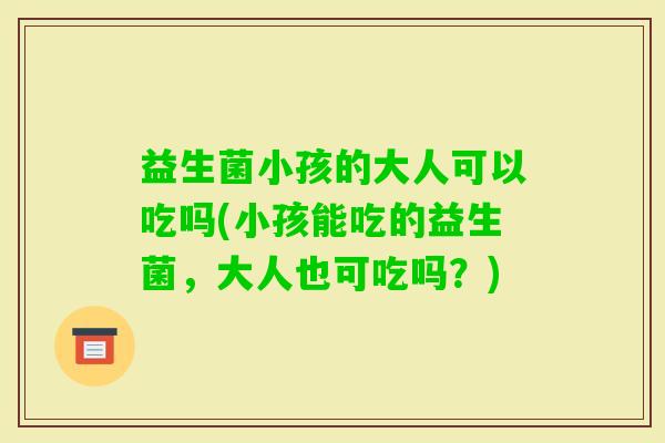 益生菌小孩的大人可以吃吗(小孩能吃的益生菌，大人也可吃吗？)