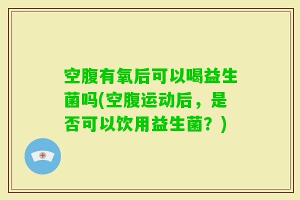 空腹有氧后可以喝益生菌吗(空腹运动后，是否可以饮用益生菌？)