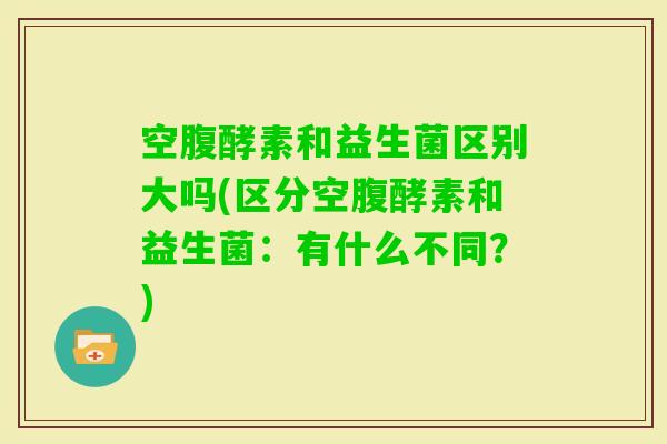 空腹酵素和益生菌区别大吗(区分空腹酵素和益生菌：有什么不同？)