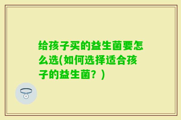 给孩子买的益生菌要怎么选(如何选择适合孩子的益生菌？)