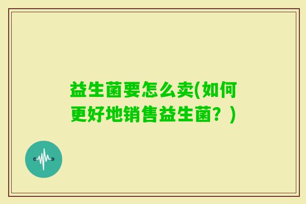 益生菌要怎么卖(如何更好地销售益生菌？)