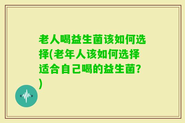 老人喝益生菌该如何选择(老年人该如何选择适合自己喝的益生菌？)