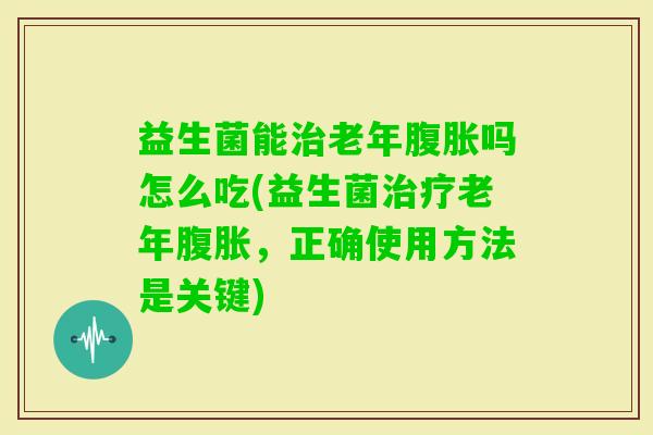 益生菌能老年吗怎么吃(益生菌老年，正确使用方法是关键)