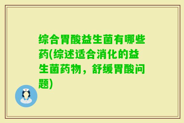 综合胃酸益生菌有哪些药(综述适合消化的益生菌，舒缓胃酸问题)