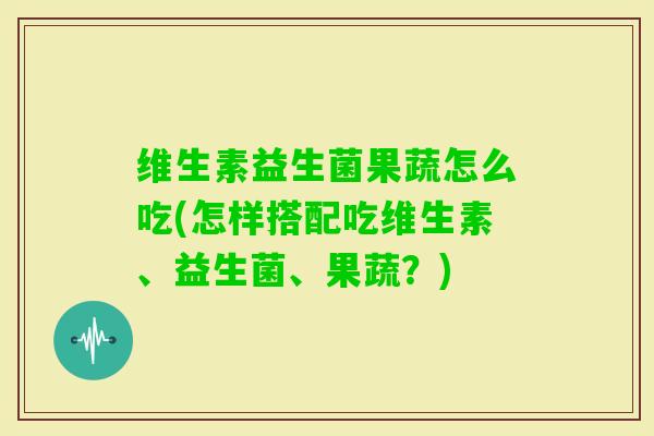 维生素益生菌果蔬怎么吃(怎样搭配吃维生素、益生菌、果蔬？)