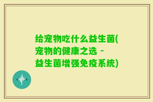给宠物吃什么益生菌(宠物的健康之选 - 益生菌增强系统)