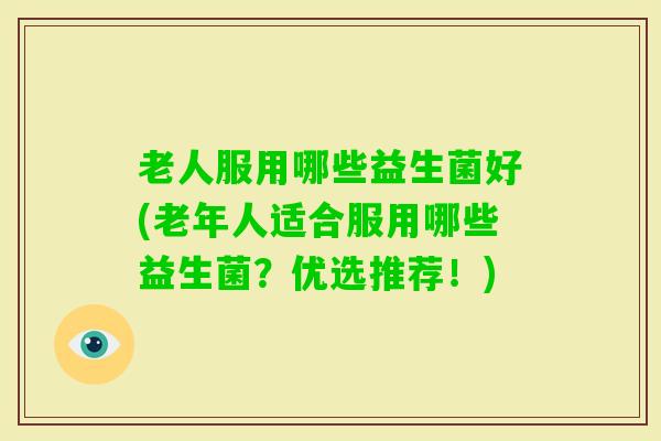 老人服用哪些益生菌好(老年人适合服用哪些益生菌？优选推荐！)