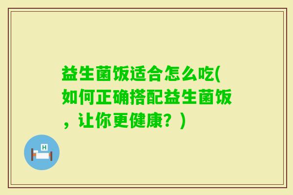 益生菌饭适合怎么吃(如何正确搭配益生菌饭，让你更健康？)