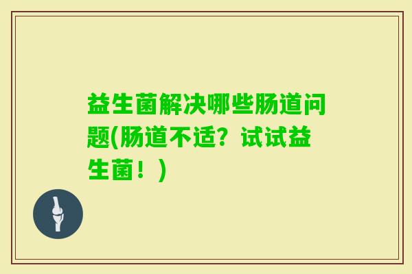 益生菌解决哪些肠道问题(肠道不适？试试益生菌！)