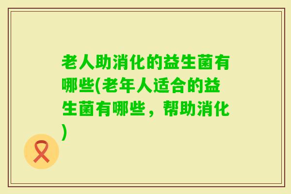 老人助消化的益生菌有哪些(老年人适合的益生菌有哪些，帮助消化)