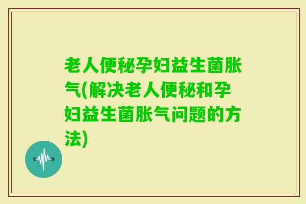 老人孕妇益生菌(解决老人和孕妇益生菌问题的方法)