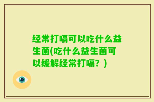 经常打嗝可以吃什么益生菌(吃什么益生菌可以缓解经常打嗝？)