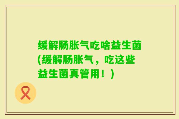 缓解肠吃啥益生菌(缓解肠,吃这些益生菌真管用!) 缓解肠吃啥益生菌(缓解肠,吃这些益生菌真管用!)