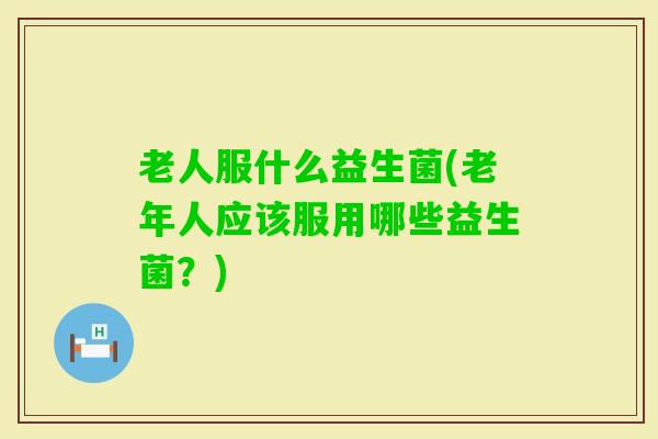 老人服什么益生菌(老年人应该服用哪些益生菌？)