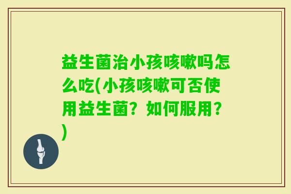 益生菌小孩吗怎么吃(小孩可否使用益生菌？如何服用？)