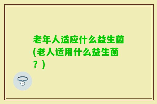老年人适应什么益生菌(老人适用什么益生菌？)