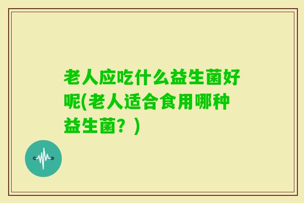 老人应吃什么益生菌好呢(老人适合食用哪种益生菌？)