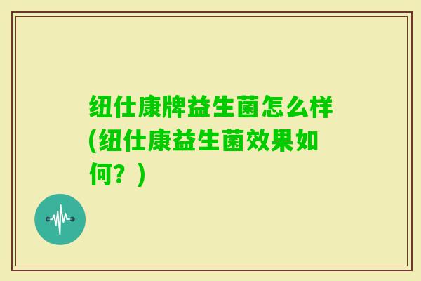 纽仕康牌益生菌怎么样(纽仕康益生菌效果如何？)