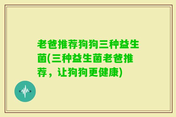 老爸推荐狗狗三种益生菌(三种益生菌老爸推荐，让狗狗更健康)