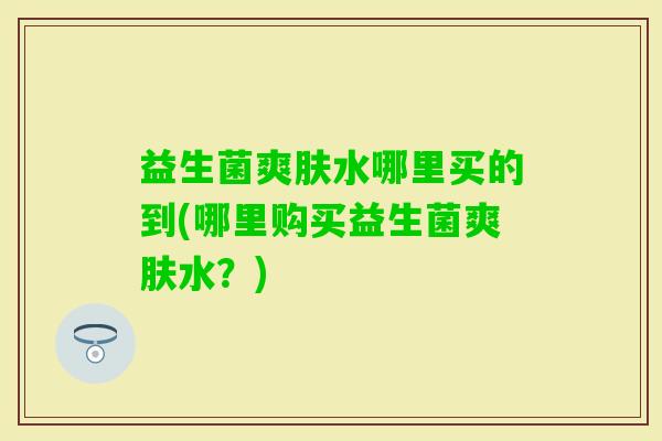 益生菌爽肤水哪里买的到(哪里购买益生菌爽肤水？)