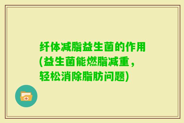 纤体减脂益生菌的作用(益生菌能燃脂减重，轻松消除脂肪问题)