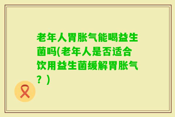 老年人胃能喝益生菌吗(老年人是否适合饮用益生菌缓解胃？)