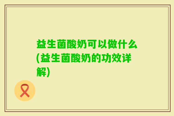 益生菌酸奶可以做什么(益生菌酸奶的功效详解)