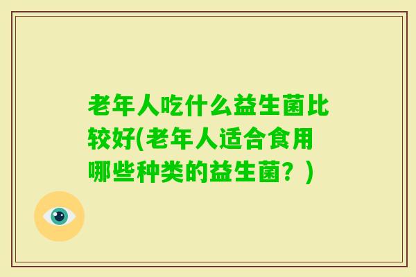 老年人吃什么益生菌比较好(老年人适合食用哪些种类的益生菌？)