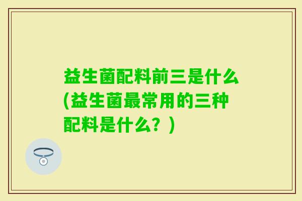 益生菌配料前三是什么(益生菌常用的三种配料是什么？)