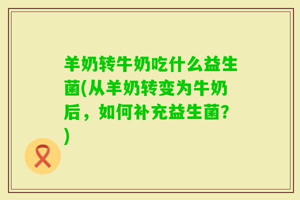 羊奶转牛奶吃什么益生菌(从羊奶转变为牛奶后，如何补充益生菌？)