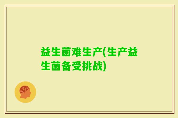 益生菌难生产(生产益生菌备受挑战)