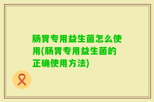 肠胃专用益生菌怎么使用(肠胃专用益生菌的正确使用方法)