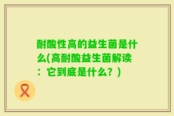 耐酸性高的益生菌是什么(高耐酸益生菌解读：它到底是什么？)
