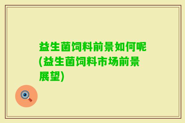 益生菌饲料前景如何呢(益生菌饲料市场前景展望)