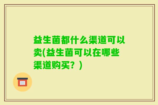 益生菌都什么渠道可以卖(益生菌可以在哪些渠道购买？)