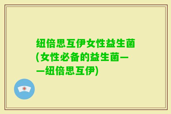 纽倍思互伊女性益生菌(女性必备的益生菌——纽倍思互伊)