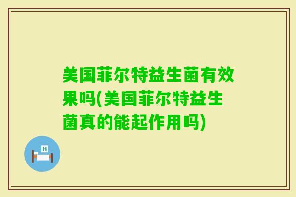 美国菲尔特益生菌有效果吗(美国菲尔特益生菌真的能起作用吗)